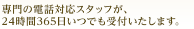 専門の電話対応スタッフが 24時間365日いつでもお受付いたします