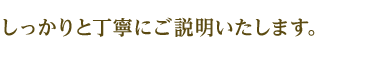 しっかりと丁寧にご説明いたします。