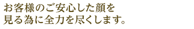 お客様のご安心した顔を見る為に全力を尽くします