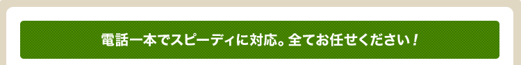 電話一本でスピーディに対応。全てお任せください！