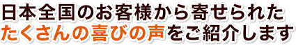 日本全国のお客様から寄せられたたくさんの喜びの声をご紹介します。