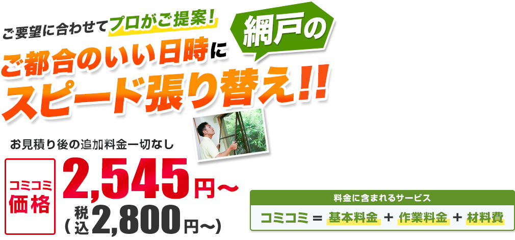 ご要望に合わせてプロがご提案！ ご都合のいい日時に網戸のスピード張り替え!! お見積り後の追加料金一切なし／材料・作業費込み 安心の明朗会計