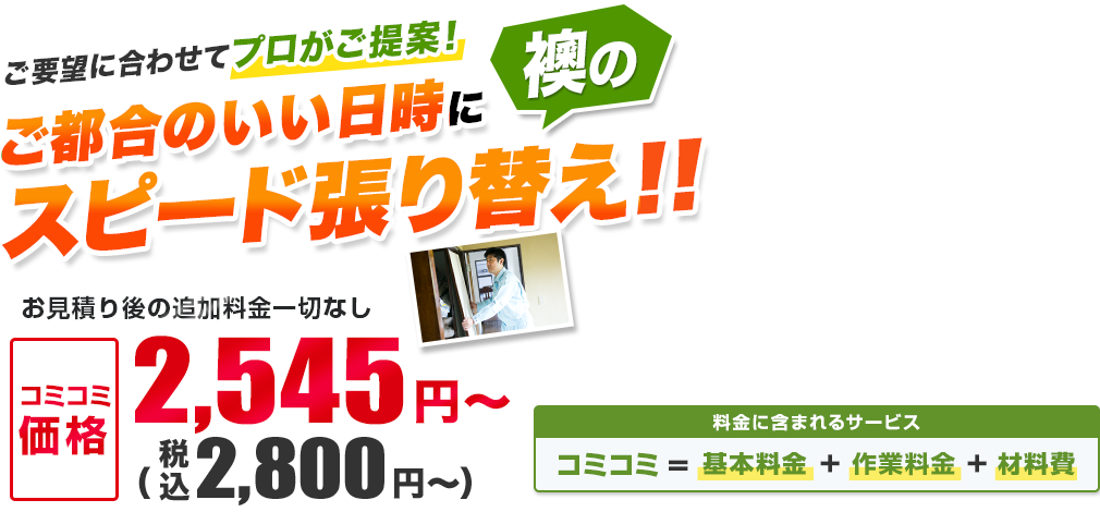 ご要望に合わせてプロがご提案！ ご都合のいい日時に襖のスピード張り替え!! お見積り後の追加料金一切なし／材料・作業費込み 安心の明朗会計