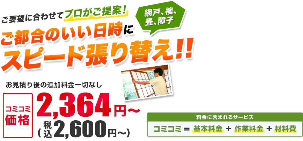 日本全国の網戸、襖、畳、障子を受付対応中！　ご都合のいい日時にスピード張り替え！！　お見積り後の追加料金一切なし／材料・作業費込み　安心の明朗会計2,364円(税込2,600円)～