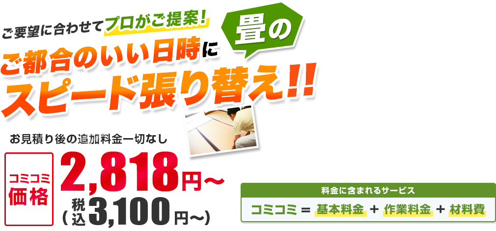 ご要望に合わせてプロがご提案！ ご都合のいい日時に畳のスピード張り替え!! お見積り後の追加料金一切なし／材料・作業費込み 安心の明朗会計